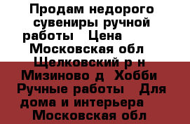 Продам недорого сувениры ручной работы › Цена ­ 200 - Московская обл., Щелковский р-н, Мизиново д. Хобби. Ручные работы » Для дома и интерьера   . Московская обл.